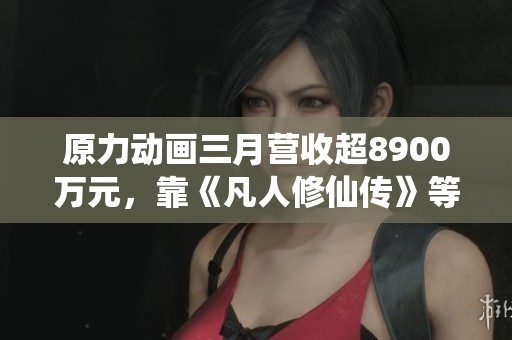 原力动画三月营收超8900万元，靠《凡人修仙传》等项目强劲表现
