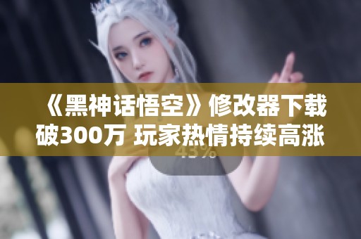 《黑神话悟空》修改器下载破300万 玩家热情持续高涨