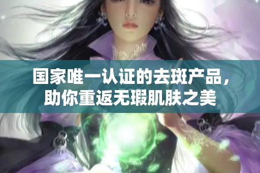 国家唯一认证的去斑产品，助你重返无瑕肌肤之美
