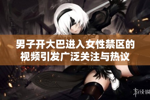 男子开大巴进入女性禁区的视频引发广泛关注与热议