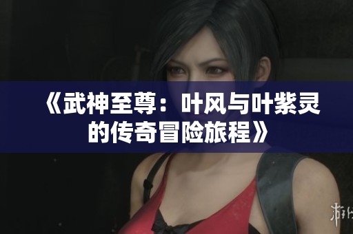 《武神至尊：叶风与叶紫灵的传奇冒险旅程》