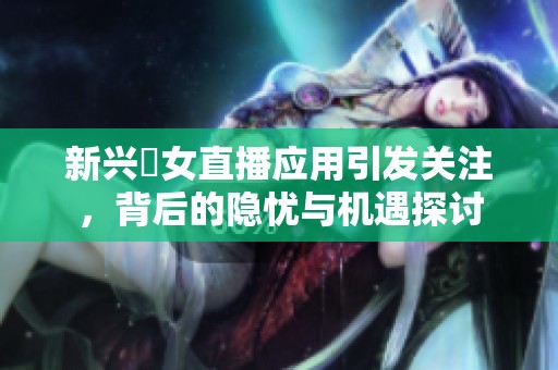 新兴祼女直播应用引发关注，背后的隐忧与机遇探讨