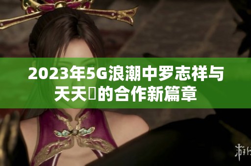 2023年5G浪潮中罗志祥与天天奭的合作新篇章