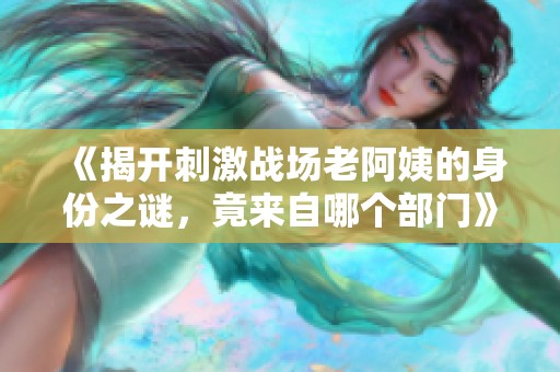 《揭开刺激战场老阿姨的身份之谜，竟来自哪个部门》