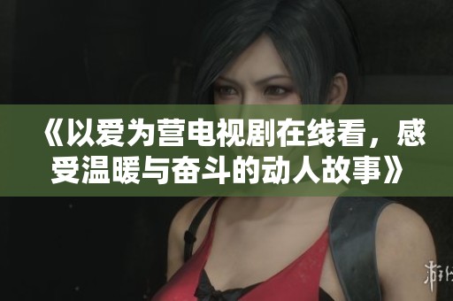 《以爱为营电视剧在线看，感受温暖与奋斗的动人故事》