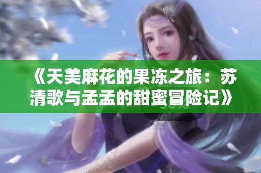 《天美麻花的果冻之旅：苏清歌与孟孟的甜蜜冒险记》