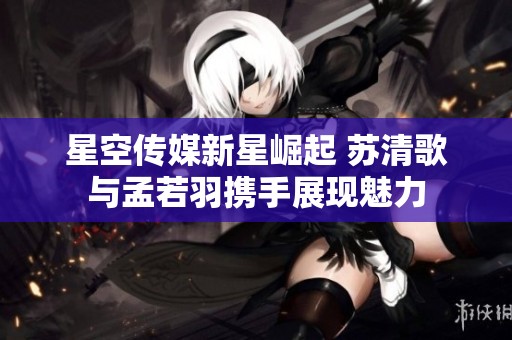 星空传媒新星崛起 苏清歌与孟若羽携手展现魅力