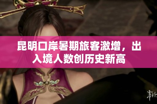 昆明口岸暑期旅客激增，出入境人数创历史新高