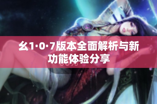 幺1·0·7版本全面解析与新功能体验分享