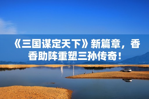 《三国谋定天下》新篇章，香香助阵重塑三孙传奇！