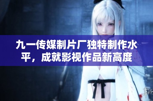 九一传媒制片厂独特制作水平，成就影视作品新高度