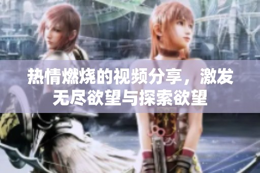 热情燃烧的视频分享，激发无尽欲望与探索欲望