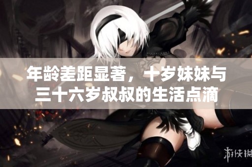 年龄差距显著，十岁妹妹与三十六岁叔叔的生活点滴
