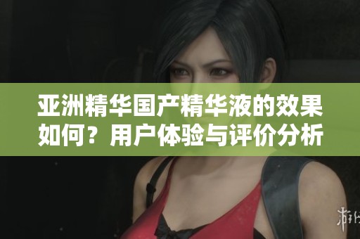亚洲精华国产精华液的效果如何？用户体验与评价分析