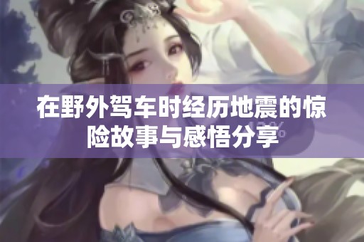 在野外驾车时经历地震的惊险故事与感悟分享