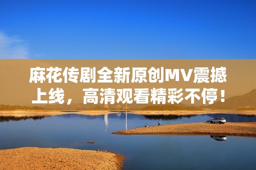 麻花传剧全新原创MV震撼上线，高清观看精彩不停！