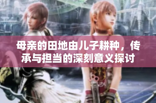 母亲的田地由儿子耕种，传承与担当的深刻意义探讨