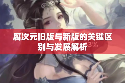 腐次元旧版与新版的关键区别与发展解析