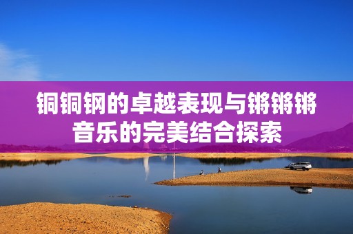 铜铜钢的卓越表现与锵锵锵音乐的完美结合探索