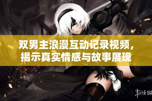 双男主浪漫互动记录视频，揭示真实情感与故事展现