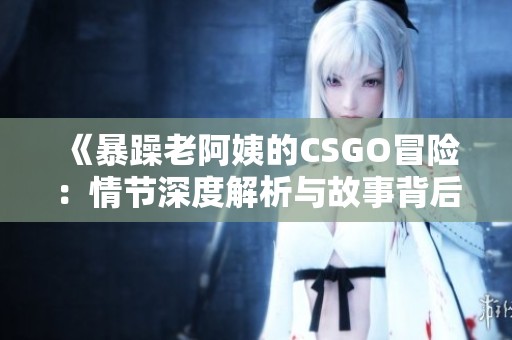《暴躁老阿姨的CSGO冒险：情节深度解析与故事背后》