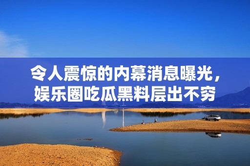 令人震惊的内幕消息曝光，娱乐圈吃瓜黑料层出不穷