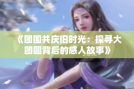 《团围共庆旧时光：探寻大团圆背后的感人故事》