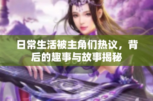 日常生活被主角们热议，背后的趣事与故事揭秘
