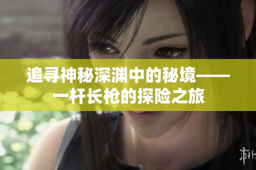 追寻神秘深渊中的秘境——一杆长枪的探险之旅