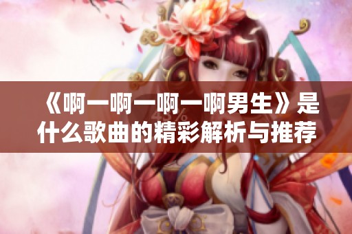 《啊一啊一啊一啊男生》是什么歌曲的精彩解析与推荐