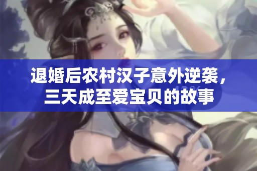 退婚后农村汉子意外逆袭，三天成至爱宝贝的故事