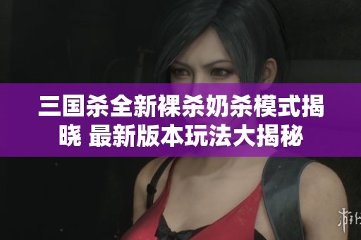 三国杀全新裸杀奶杀模式揭晓 最新版本玩法大揭秘