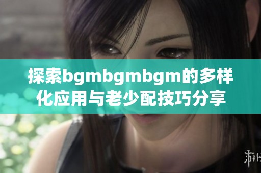 探索bgmbgmbgm的多样化应用与老少配技巧分享