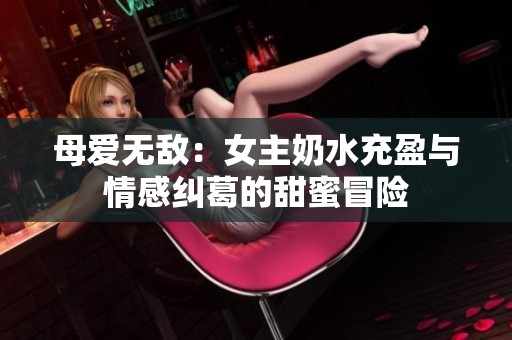 母爱无敌：女主奶水充盈与情感纠葛的甜蜜冒险