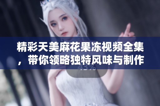 精彩天美麻花果冻视频全集，带你领略独特风味与制作过程