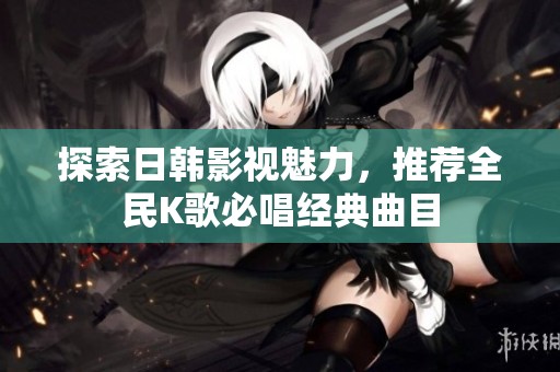 探索日韩影视魅力，推荐全民K歌必唱经典曲目