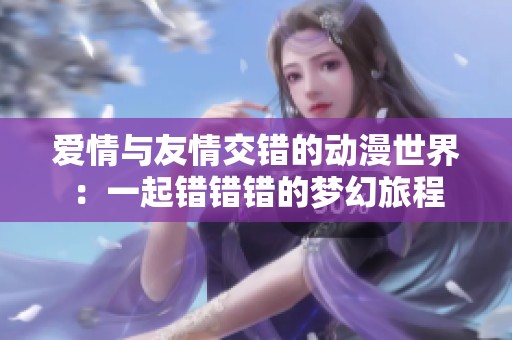 爱情与友情交错的动漫世界：一起错错错的梦幻旅程