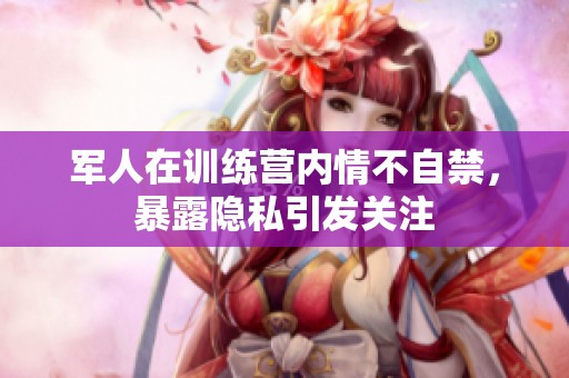 军人在训练营内情不自禁，暴露隐私引发关注