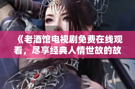 《老酒馆电视剧免费在线观看，尽享经典人情世故的故事》