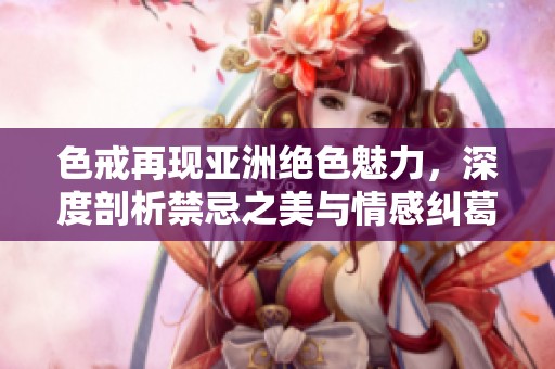 色戒再现亚洲绝色魅力，深度剖析禁忌之美与情感纠葛