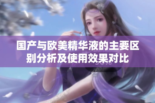国产与欧美精华液的主要区别分析及使用效果对比