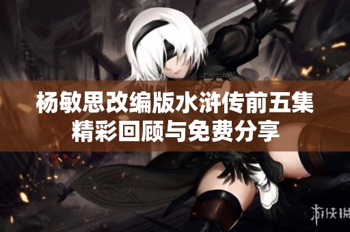 杨敏思改编版水浒传前五集精彩回顾与免费分享