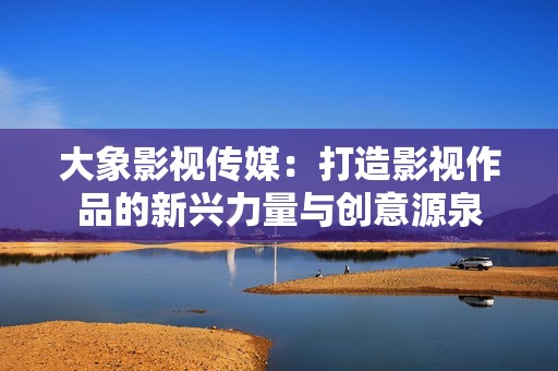 大象影视传媒：打造影视作品的新兴力量与创意源泉