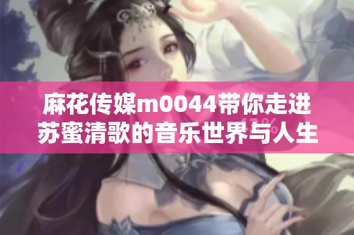 麻花传媒m0044带你走进苏蜜清歌的音乐世界与人生故事