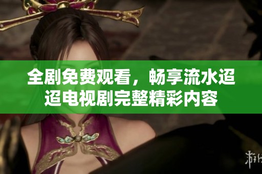 全剧免费观看，畅享流水迢迢电视剧完整精彩内容