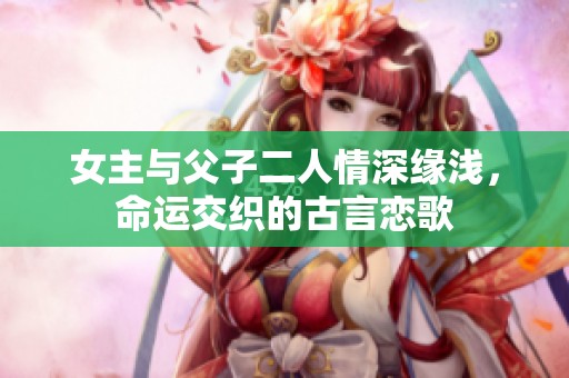 女主与父子二人情深缘浅，命运交织的古言恋歌