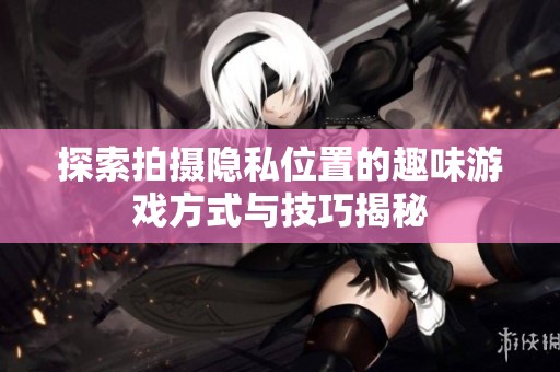 探索拍摄隐私位置的趣味游戏方式与技巧揭秘