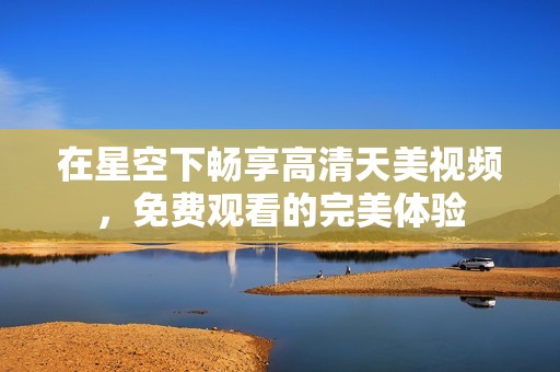 在星空下畅享高清天美视频，免费观看的完美体验