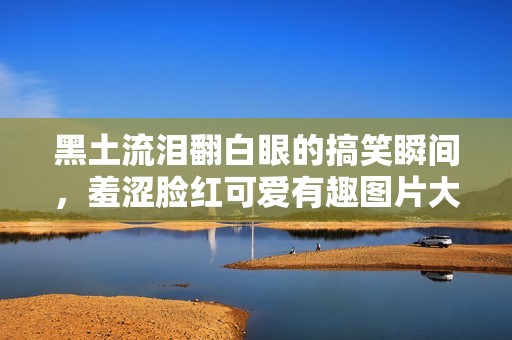 黑土流泪翻白眼的搞笑瞬间，羞涩脸红可爱有趣图片大集合