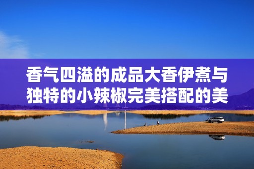 香气四溢的成品大香伊煮与独特的小辣椒完美搭配的美味享受